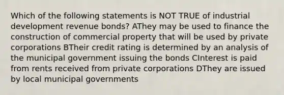 Which of the following statements is NOT TRUE of industrial development revenue bonds? AThey may be used to finance the construction of commercial property that will be used by private corporations BTheir credit rating is determined by an analysis of the municipal government issuing the bonds CInterest is paid from rents received from private corporations DThey are issued by local municipal governments