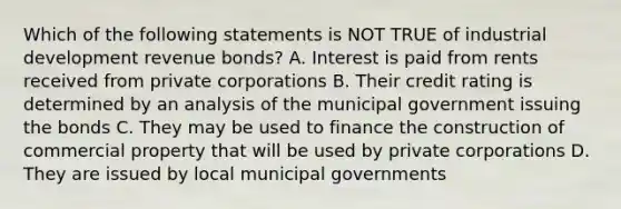 Which of the following statements is NOT TRUE of industrial development revenue bonds? A. Interest is paid from rents received from private corporations B. Their credit rating is determined by an analysis of the municipal government issuing the bonds C. They may be used to finance the construction of commercial property that will be used by private corporations D. They are issued by local municipal governments