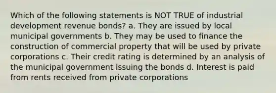 Which of the following statements is NOT TRUE of industrial development revenue bonds? a. They are issued by local municipal governments b. They may be used to finance the construction of commercial property that will be used by private corporations c. Their credit rating is determined by an analysis of the municipal government issuing the bonds d. Interest is paid from rents received from private corporations