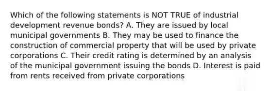 Which of the following statements is NOT TRUE of industrial development revenue bonds? A. They are issued by local municipal governments B. They may be used to finance the construction of commercial property that will be used by private corporations C. Their credit rating is determined by an analysis of the municipal government issuing the bonds D. Interest is paid from rents received from private corporations