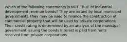 Which of the following statements is NOT TRUE of industrial development revenue bonds? They are issued by local municipal governments They may be used to finance the construction of commercial property that will be used by private corporations Their credit rating is determined by an analysis of the municipal government issuing the bonds Interest is paid from rents received from private corporations