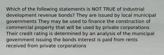 Which of the following statements is NOT TRUE of industrial development revenue bonds? They are issued by local municipal governments They may be used to finance the construction of commercial property that will be used by private corporations Their credit rating is determined by an analysis of the municipal government issuing the bonds Interest is paid from rents received from private corporations