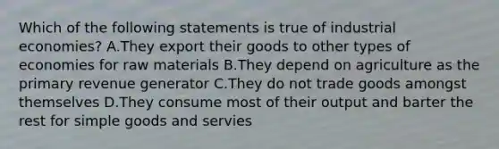 Which of the following statements is true of industrial economies? A.They export their goods to other types of economies for raw materials B.They depend on agriculture as the primary revenue generator C.They do not trade goods amongst themselves D.They consume most of their output and barter the rest for simple goods and servies