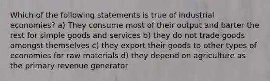 Which of the following statements is true of industrial economies? a) They consume most of their output and barter the rest for simple goods and services b) they do not trade goods amongst themselves c) they export their goods to other types of economies for raw materials d) they depend on agriculture as the primary revenue generator