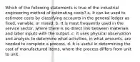 Which of the following statements is true of the industrial engineering method of estimating costs? a. It can be used to estimate costs by classifying accounts in the general ledger as fixed, variable, or mixed. b. It is most frequently used in the service sector, where there is no direct link between materials and labor inputs with the output. c. It uses physical observation and analysis to determine what activities, in what amounts, are needed to complete a process. d. It is useful in determining the cost of manufactured items, where the process differs from unit to unit.