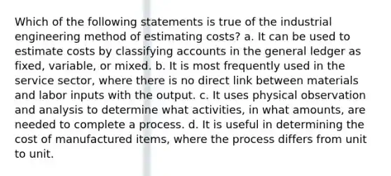 Which of the following statements is true of the industrial engineering method of estimating costs? a. It can be used to estimate costs by classifying accounts in the general ledger as fixed, variable, or mixed. b. It is most frequently used in the service sector, where there is no direct link between materials and labor inputs with the output. c. It uses physical observation and analysis to determine what activities, in what amounts, are needed to complete a process. d. It is useful in determining the cost of manufactured items, where the process differs from unit to unit.