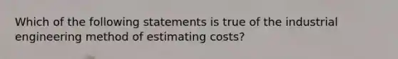 Which of the following statements is true of the industrial engineering method of estimating costs?