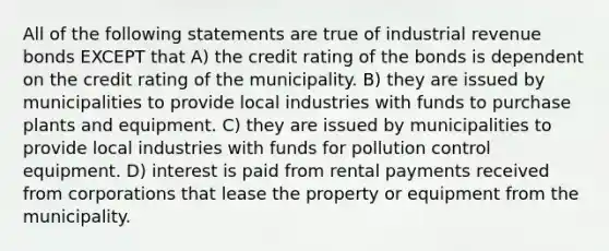 All of the following statements are true of industrial revenue bonds EXCEPT that A) the credit rating of the bonds is dependent on the credit rating of the municipality. B) they are issued by municipalities to provide local industries with funds to purchase plants and equipment. C) they are issued by municipalities to provide local industries with funds for pollution control equipment. D) interest is paid from rental payments received from corporations that lease the property or equipment from the municipality.