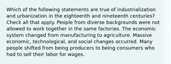 Which of the following statements are true of industrialization and urbanization in the eighteenth and nineteenth centuries? Check all that apply. People from diverse backgrounds were not allowed to work together in the same factories. The economic system changed from manufacturing to agriculture. Massive economic, technological, and social changes occurred. Many people shifted from being producers to being consumers who had to sell their labor for wages.