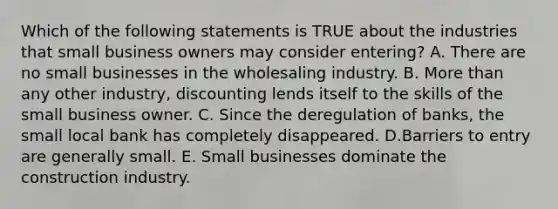 Which of the following statements is TRUE about the industries that small business owners may consider entering? A. There are no small businesses in the wholesaling industry. B. More than any other industry, discounting lends itself to the skills of the small business owner. C. Since the deregulation of banks, the small local bank has completely disappeared. D.Barriers to entry are generally small. E. Small businesses dominate the construction industry.