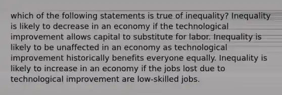 which of the following statements is true of​ inequality? Inequality is likely to decrease in an economy if the technological improvement allows capital to substitute for labor. Inequality is likely to be unaffected in an economy as technological improvement historically benefits everyone equally. Inequality is likely to increase in an economy if the jobs lost due to technological improvement are​ low-skilled jobs.