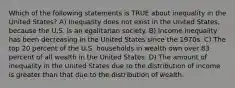 Which of the following statements is TRUE about inequality in the United States? A) Inequality does not exist in the United States, because the U.S. is an egalitarian society. B) Income inequality has been decreasing in the United States since the 1970s. C) The top 20 percent of the U.S. households in wealth own over 83 percent of all wealth in the United States. D) The amount of inequality in the United States due to the distribution of income is greater than that due to the distribution of wealth.