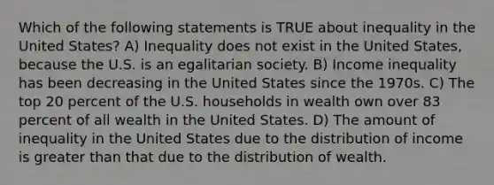 Which of the following statements is TRUE about inequality in the United States? A) Inequality does not exist in the United States, because the U.S. is an egalitarian society. B) Income inequality has been decreasing in the United States since the 1970s. C) The top 20 percent of the U.S. households in wealth own over 83 percent of all wealth in the United States. D) The amount of inequality in the United States due to the distribution of income is greater than that due to the distribution of wealth.