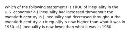 Which of the following statements is TRUE of inequality in the U.S. economy? a.) Inequality had increased throughout the twentieth century. b.) Inequality had decreased throughout the twentieth century. c.) Inequality is now higher than what it was in 1950. d.) Inequality is now lower than what it was in 1950.