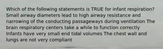 Which of the following statements is TRUE for infant respiration? Small airway diameters lead to high airway resistance and narrowing of the conducting passageways during ventilation The brain respiratory centers take a while to function correctly Infants have very small end tidal volumes The chest wall and lungs are not very compliant