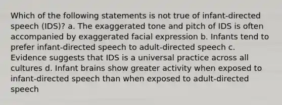 Which of the following statements is not true of infant-directed speech (IDS)? a. The exaggerated tone and pitch of IDS is often accompanied by exaggerated facial expression b. Infants tend to prefer infant-directed speech to adult-directed speech c. Evidence suggests that IDS is a universal practice across all cultures d. Infant brains show greater activity when exposed to infant-directed speech than when exposed to adult-directed speech