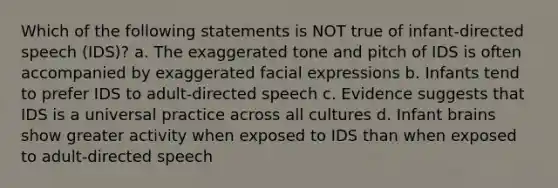 Which of the following statements is NOT true of infant-directed speech (IDS)? a. The exaggerated tone and pitch of IDS is often accompanied by exaggerated facial expressions b. Infants tend to prefer IDS to adult-directed speech c. Evidence suggests that IDS is a universal practice across all cultures d. Infant brains show greater activity when exposed to IDS than when exposed to adult-directed speech