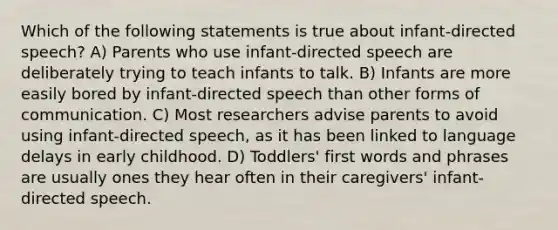 Which of the following statements is true about infant-directed speech? A) Parents who use infant-directed speech are deliberately trying to teach infants to talk. B) Infants are more easily bored by infant-directed speech than other forms of communication. C) Most researchers advise parents to avoid using infant-directed speech, as it has been linked to language delays in early childhood. D) Toddlers' first words and phrases are usually ones they hear often in their caregivers' infant-directed speech.