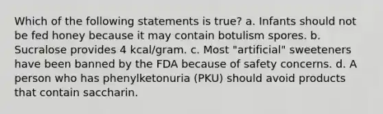 Which of the following statements is true? a. Infants should not be fed honey because it may contain botulism spores. b. Sucralose provides 4 kcal/gram. c. Most "artificial" sweeteners have been banned by the FDA because of safety concerns. d. A person who has phenylketonuria (PKU) should avoid products that contain saccharin.