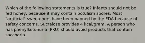 Which of the following statements is true? Infants should not be fed honey, because it may contain botulism spores. Most "artificial" sweeteners have been banned by the FDA because of safety concerns. Sucralose provides 4 kcal/gram. A person who has phenylketonuria (PKU) should avoid products that contain saccharin.