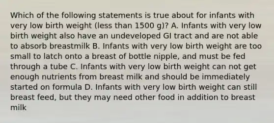 Which of the following statements is true about for infants with very low birth weight (less than 1500 g)? A. Infants with very low birth weight also have an undeveloped GI tract and are not able to absorb breastmilk B. Infants with very low birth weight are too small to latch onto a breast of bottle nipple, and must be fed through a tube C. Infants with very low birth weight can not get enough nutrients from breast milk and should be immediately started on formula D. Infants with very low birth weight can still breast feed, but they may need other food in addition to breast milk