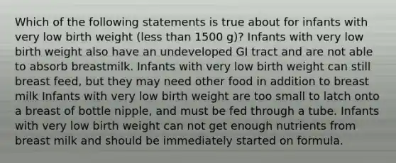 Which of the following statements is true about for infants with very low birth weight (less than 1500 g)? Infants with very low birth weight also have an undeveloped GI tract and are not able to absorb breastmilk. Infants with very low birth weight can still breast feed, but they may need other food in addition to breast milk Infants with very low birth weight are too small to latch onto a breast of bottle nipple, and must be fed through a tube. Infants with very low birth weight can not get enough nutrients from breast milk and should be immediately started on formula.