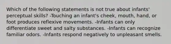 Which of the following statements is not true about infants' perceptual skills? -Touching an infant's cheek, mouth, hand, or foot produces reflexive movements. -Infants can only differentiate sweet and salty substances. -Infants can recognize familiar odors. -Infants respond negatively to unpleasant smells.