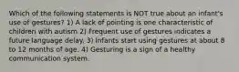 Which of the following statements is NOT true about an infant's use of gestures? 1) A lack of pointing is one characteristic of children with autism 2) Frequent use of gestures indicates a future language delay. 3) Infants start using gestures at about 8 to 12 months of age. 4) Gesturing is a sign of a healthy communication system.