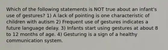 Which of the following statements is NOT true about an infant's use of gestures? 1) A lack of pointing is one characteristic of children with autism 2) Frequent use of gestures indicates a future language delay. 3) Infants start using gestures at about 8 to 12 months of age. 4) Gesturing is a sign of a healthy communication system.