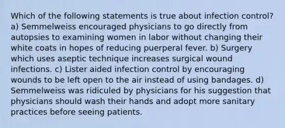 Which of the following statements is true about infection control? a) Semmelweiss encouraged physicians to go directly from autopsies to examining women in labor without changing their white coats in hopes of reducing puerperal fever. b) Surgery which uses aseptic technique increases surgical wound infections. c) Lister aided infection control by encouraging wounds to be left open to the air instead of using bandages. d) Semmelweiss was ridiculed by physicians for his suggestion that physicians should wash their hands and adopt more sanitary practices before seeing patients.