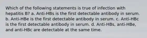 Which of the following statements is true of infection with hepatitis B? a. Anti-HBs is the first detectable antibody in serum. b. Anti-HBe is the first detectable antibody in serum. c. Anti-HBc is the first detectable antibody in serum. d. Anti-HBs, anti-HBe, and anti-HBc are detectable at the same time.