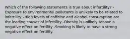 Which of the following statements is true about infertility? -Exposure to environmental pollutants is unlikely to be related to infertility. -High levels of caffeine and alcohol consumption are the leading causes of infertility -Obesity is unlikely tonave a negative effect on fertility -Smoking is likely to have a strong negative effect on fertility.