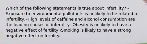 Which of the following statements is true about infertility? -Exposure to environmental pollutants is unlikely to be related to infertility. -High levels of caffeine and alcohol consumption are the leading causes of infertility -Obesity is unlikely to have a negative effect of fertility -Smoking is likely to have a strong negative effect on fertility.