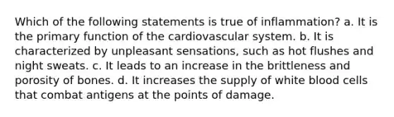 Which of the following statements is true of inflammation? a. It is the primary function of the cardiovascular system. b. It is characterized by unpleasant sensations, such as hot flushes and night sweats. c. It leads to an increase in the brittleness and porosity of bones. d. It increases the supply of white blood cells that combat antigens at the points of damage.