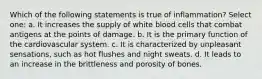 Which of the following statements is true of inflammation? Select one: a. It increases the supply of white blood cells that combat antigens at the points of damage. b. It is the primary function of the cardiovascular system. c. It is characterized by unpleasant sensations, such as hot flushes and night sweats. d. It leads to an increase in the brittleness and porosity of bones.