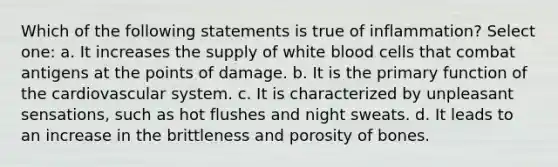 Which of the following statements is true of inflammation? Select one: a. It increases the supply of white blood cells that combat antigens at the points of damage. b. It is the primary function of the cardiovascular system. c. It is characterized by unpleasant sensations, such as hot flushes and night sweats. d. It leads to an increase in the brittleness and porosity of bones.