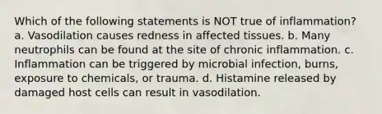 Which of the following statements is NOT true of inflammation? a. Vasodilation causes redness in affected tissues. b. Many neutrophils can be found at the site of chronic inflammation. c. Inflammation can be triggered by microbial infection, burns, exposure to chemicals, or trauma. d. Histamine released by damaged host cells can result in vasodilation.