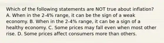 Which of the following statements are NOT true about inflation? A. When in the 2-4% range, it can be the sign of a weak economy. B. When in the 2-4% range, it can be a sign of a healthy economy. C. Some prices may fall even when most other rise. D. Some prices affect consumers more than others.