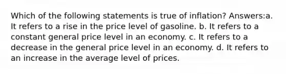 Which of the following statements is true of inflation? Answers:a. It refers to a rise in the price level of gasoline. b. It refers to a constant general price level in an economy. c. It refers to a decrease in the general price level in an economy. d. It refers to an increase in the average level of prices.