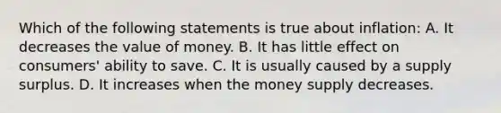 Which of the following statements is true about inflation: A. It decreases the value of money. B. It has little effect on consumers' ability to save. C. It is usually caused by a supply surplus. D. It increases when the money supply decreases.