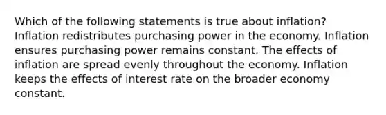 Which of the following statements is true about inflation? Inflation redistributes purchasing power in the economy. Inflation ensures purchasing power remains constant. The effects of inflation are spread evenly throughout the economy. Inflation keeps the effects of interest rate on the broader economy constant.