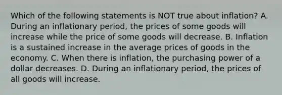 Which of the following statements is NOT true about​ inflation? A. During an inflationary​ period, the prices of some goods will increase while the price of some goods will decrease. B. Inflation is a sustained increase in the average prices of goods in the economy. C. When there is​ inflation, the purchasing power of a dollar decreases. D. During an inflationary​ period, the prices of all goods will increase.