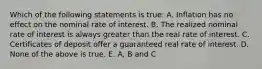 Which of the following statements is true: A. Inflation has no effect on the nominal rate of interest. B. The realized nominal rate of interest is always greater than the real rate of interest. C. Certificates of deposit offer a guaranteed real rate of interest. D. None of the above is true. E. A, B and C