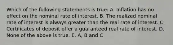 Which of the following statements is true: A. Inflation has no effect on the nominal rate of interest. B. The realized nominal rate of interest is always greater than the real rate of interest. C. Certificates of deposit offer a guaranteed real rate of interest. D. None of the above is true. E. A, B and C