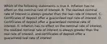 Which of the following statements is true A. Inflation has no effect on the nominal rate of interest. B. The realized nominal rate of interest is always greater than the real rate of interest. C. Certificates of deposit offer a guaranteed real rate of interest. D. Certificates of deposit offer a guaranteed nominal rate of interest. E. Inflation has no effect on the nominal rate of interest, the realized nominal rate of interest is always greater than the real rate of interest, and certificates of deposit offer a guaranteed real rate of interest