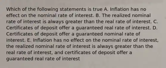 Which of the following statements is true A. Inflation has no effect on the nominal rate of interest. B. The realized nominal rate of interest is always greater than the real rate of interest. C. Certificates of deposit offer a guaranteed real rate of interest. D. Certificates of deposit offer a guaranteed nominal rate of interest. E. Inflation has no effect on the nominal rate of interest, the realized nominal rate of interest is always greater than the real rate of interest, and certificates of deposit offer a guaranteed real rate of interest