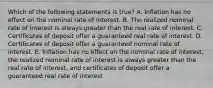 Which of the following statements is true? A. Inflation has no effect on the nominal rate of interest. B. The realized nominal rate of interest is always greater than the real rate of interest. C. Certificates of deposit offer a guaranteed real rate of interest. D. Certificates of deposit offer a guaranteed nominal rate of interest. E. Inflation has no effect on the nominal rate of interest, the realized nominal rate of interest is always greater than the real rate of interest, and certificates of deposit offer a guaranteed real rate of interest