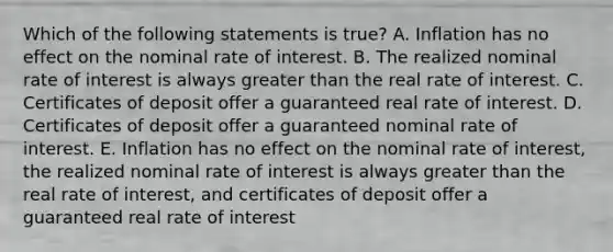 Which of the following statements is true? A. Inflation has no effect on the nominal rate of interest. B. The realized nominal rate of interest is always <a href='https://www.questionai.com/knowledge/ktgHnBD4o3-greater-than' class='anchor-knowledge'>greater than</a> the real rate of interest. C. Certificates of deposit offer a guaranteed real rate of interest. D. Certificates of deposit offer a guaranteed nominal rate of interest. E. Inflation has no effect on the nominal rate of interest, the realized nominal rate of interest is always greater than the real rate of interest, and certificates of deposit offer a guaranteed real rate of interest