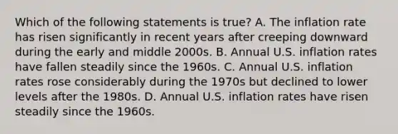 Which of the following statements is​ true? A. The inflation rate has risen significantly in recent years after creeping downward during the early and middle 2000s. B. Annual U.S. inflation rates have fallen steadily since the 1960s. C. Annual U.S. inflation rates rose considerably during the 1970s but declined to lower levels after the 1980s. D. Annual U.S. inflation rates have risen steadily since the 1960s.