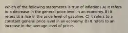 Which of the following statements is true of inflation? A) It refers to a decrease in the general price level in an economy. B) It refers to a rise in the price level of gasoline. C) It refers to a constant general price level in an economy. D) It refers to an increase in the average level of prices.